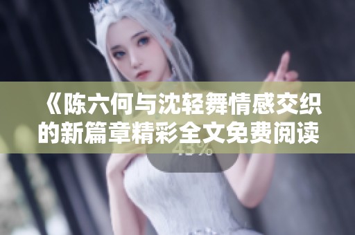 《陈六何与沈轻舞情感交织的新篇章精彩全文免费阅读》