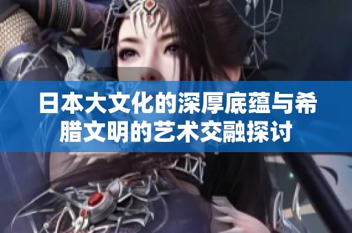 日本大文化的深厚底蕴与希腊文明的艺术交融探讨