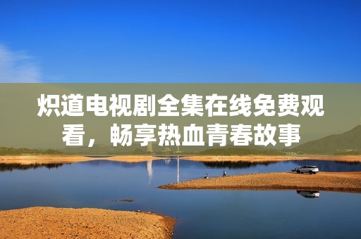 炽道电视剧全集在线免费观看，畅享热血青春故事