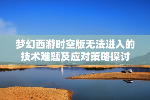 梦幻西游时空版无法进入的技术难题及应对策略探讨