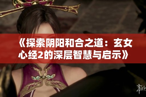 《探索阴阳和合之道：玄女心经2的深层智慧与启示》