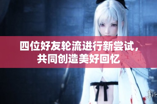 四位好友轮流进行新尝试，共同创造美好回忆