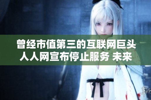 曾经市值第三的互联网巨头人人网宣布停止服务 未来何去何从