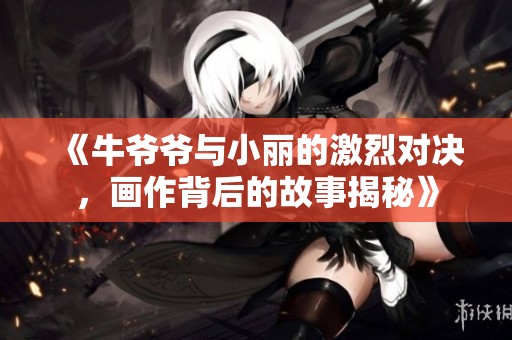 《牛爷爷与小丽的激烈对决，画作背后的故事揭秘》
