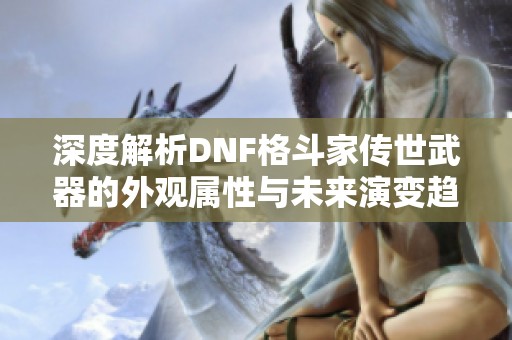 深度解析DNF格斗家传世武器的外观属性与未来演变趋势