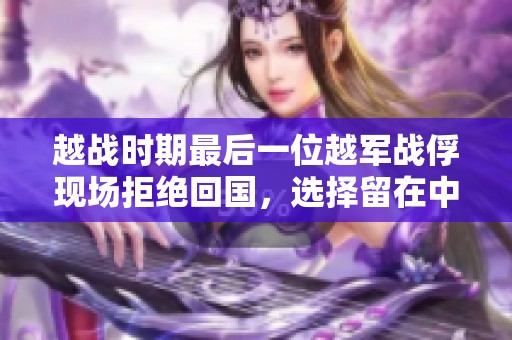 越战时期最后一位越军战俘现场拒绝回国，选择留在中国的背后故事