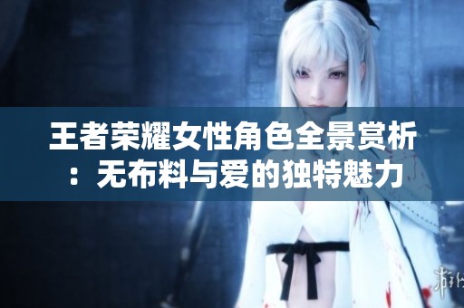 王者荣耀女性角色全景赏析：无布料与爱的独特魅力
