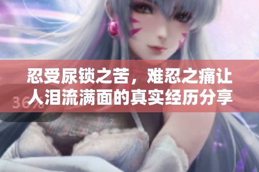 忍受尿锁之苦，难忍之痛让人泪流满面的真实经历分享