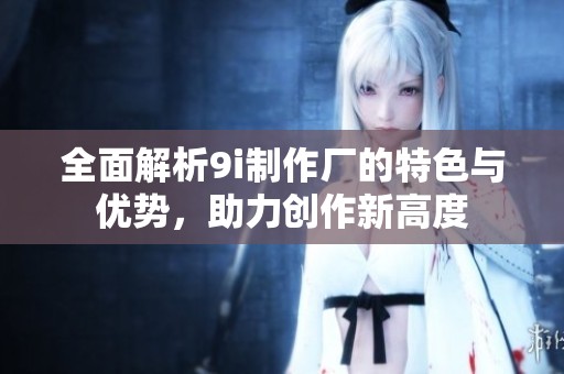 全面解析9i制作厂的特色与优势，助力创作新高度