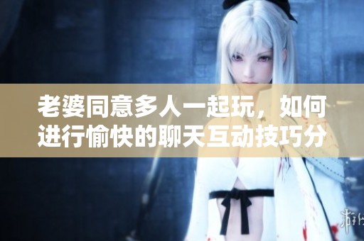 老婆同意多人一起玩，如何进行愉快的聊天互动技巧分享