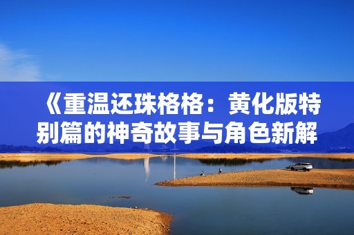 《重温还珠格格：黄化版特别篇的神奇故事与角色新解》
