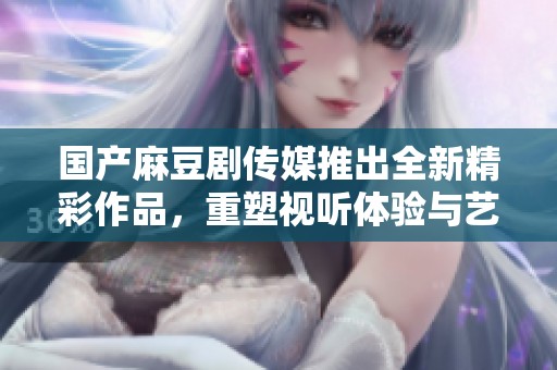 国产麻豆剧传媒推出全新精彩作品，重塑视听体验与艺术魅力