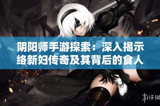 阴阳师手游探索：深入揭示络新妇传奇及其背后的食人妖怪故事