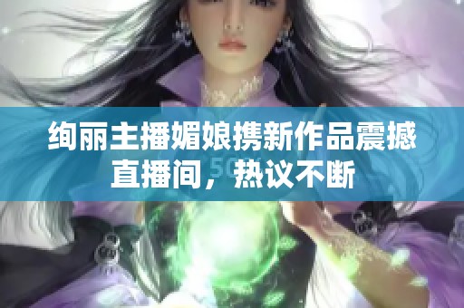绚丽主播媚娘携新作品震撼直播间，热议不断