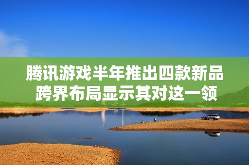 腾讯游戏半年推出四款新品 跨界布局显示其对这一领域的重视