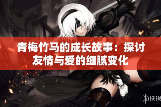 青梅竹马的成长故事：探讨友情与爱的细腻变化