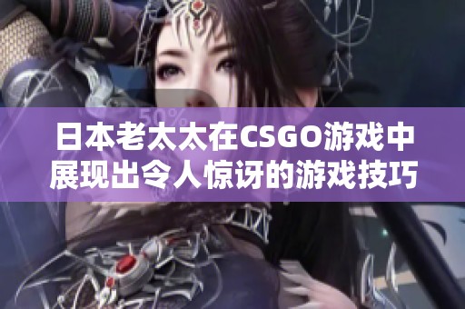 日本老太太在CSGO游戏中展现出令人惊讶的游戏技巧与激情