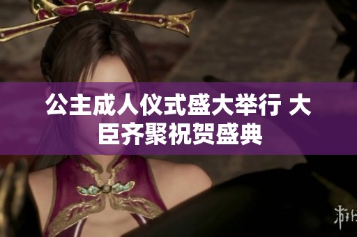 公主成人仪式盛大举行 大臣齐聚祝贺盛典