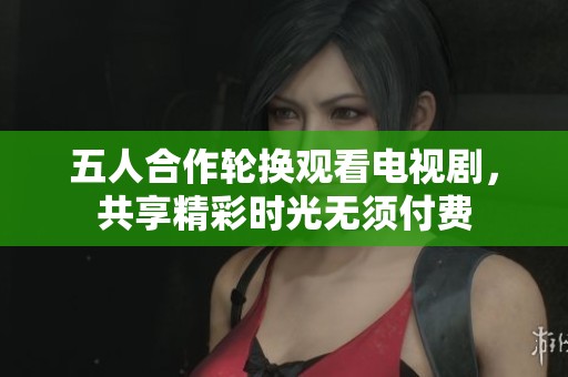 五人合作轮换观看电视剧，共享精彩时光无须付费