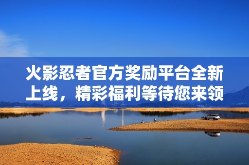 火影忍者官方奖励平台全新上线，精彩福利等待您来领取