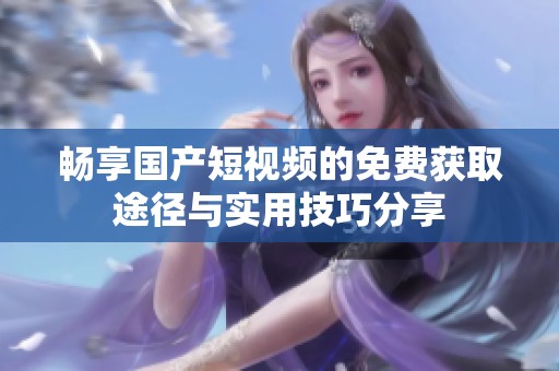 畅享国产短视频的免费获取途径与实用技巧分享