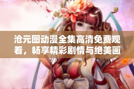 沧元图动漫全集高清免费观看，畅享精彩剧情与绝美画面体验
