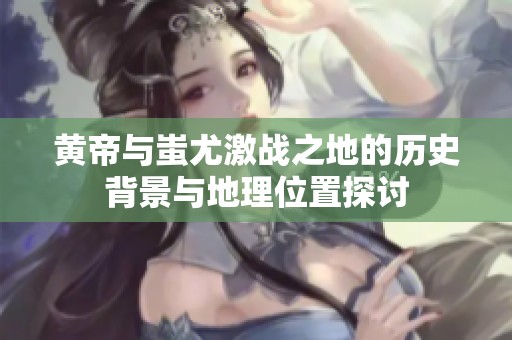 黄帝与蚩尤激战之地的历史背景与地理位置探讨