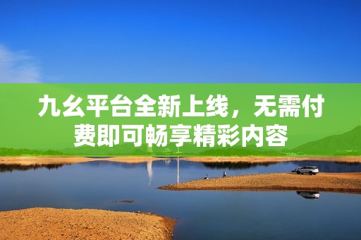 九幺平台全新上线，无需付费即可畅享精彩内容