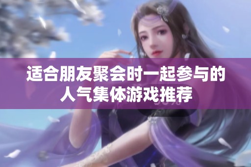 适合朋友聚会时一起参与的人气集体游戏推荐