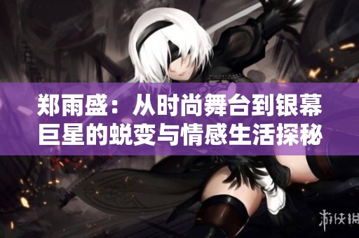 郑雨盛：从时尚舞台到银幕巨星的蜕变与情感生活探秘