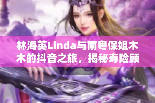 林海英Linda与南粤保姐木木的抖音之旅，揭秘寿险顾问的魅力秘诀