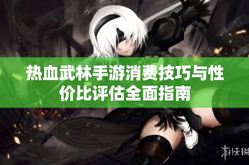 热血武林手游消费技巧与性价比评估全面指南
