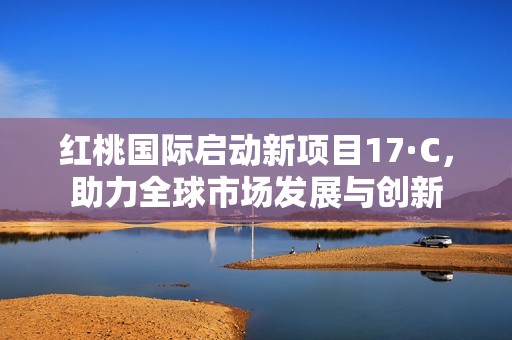 红桃国际启动新项目17·C，助力全球市场发展与创新