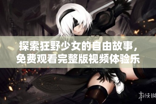 探索狂野少女的自由故事，免费观看完整版视频体验乐趣