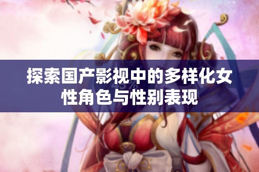 探索国产影视中的多样化女性角色与性别表现