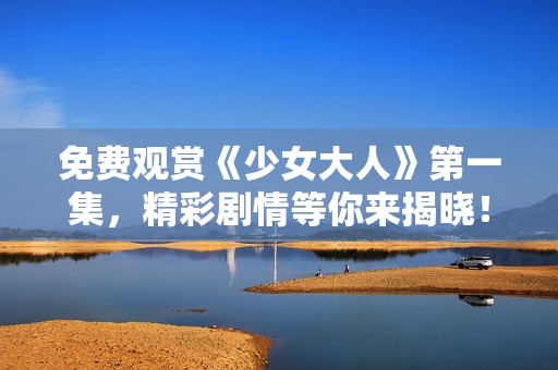 免费观赏《少女大人》第一集，精彩剧情等你来揭晓！