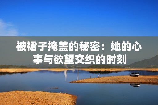 被裙子掩盖的秘密：她的心事与欲望交织的时刻