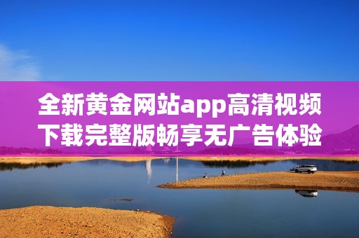 全新黄金网站app高清视频下载完整版畅享无广告体验