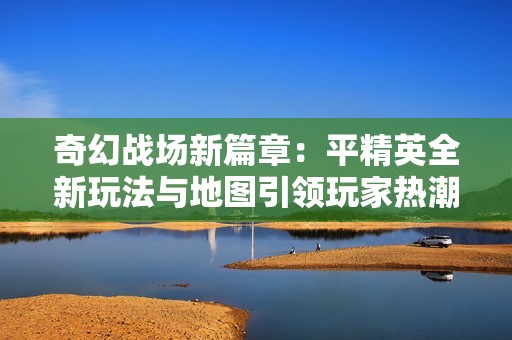 奇幻战场新篇章：平精英全新玩法与地图引领玩家热潮