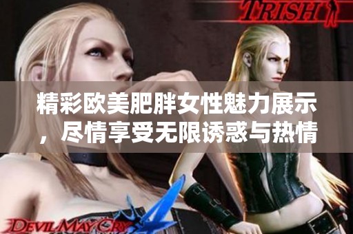 精彩欧美肥胖女性魅力展示，尽情享受无限诱惑与热情