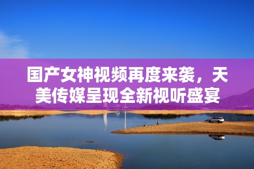 国产女神视频再度来袭，天美传媒呈现全新视听盛宴