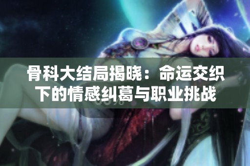 骨科大结局揭晓：命运交织下的情感纠葛与职业挑战