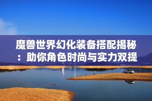 魔兽世界幻化装备搭配揭秘：助你角色时尚与实力双提升
