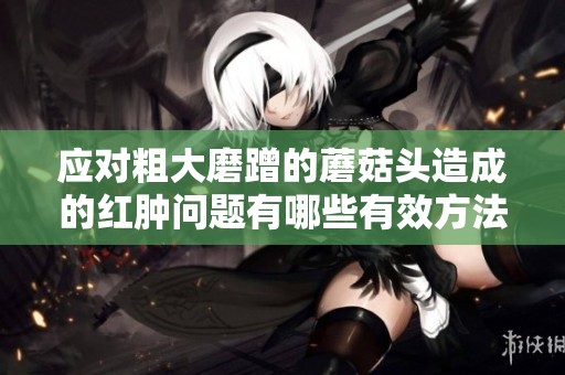 应对粗大磨蹭的蘑菇头造成的红肿问题有哪些有效方法