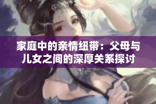 家庭中的亲情纽带：父母与儿女之间的深厚关系探讨