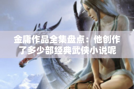 金庸作品全集盘点：他创作了多少部经典武侠小说呢