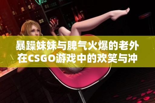 暴躁妹妹与脾气火爆的老外在CSGO游戏中的欢笑与冲突