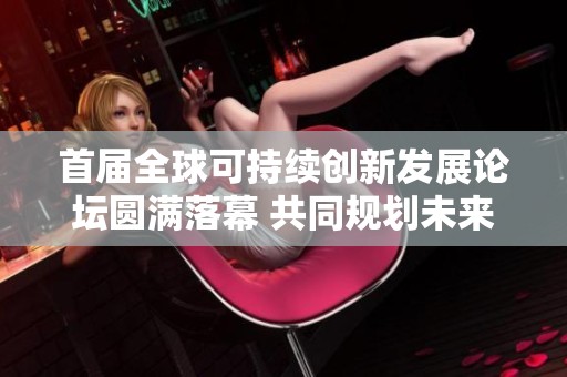 首届全球可持续创新发展论坛圆满落幕 共同规划未来可持续发展蓝图