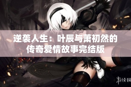 逆袭人生：叶辰与萧初然的传奇爱情故事完结版