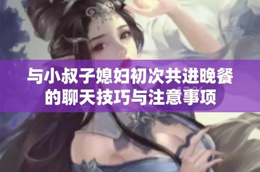与小叔子媳妇初次共进晚餐的聊天技巧与注意事项